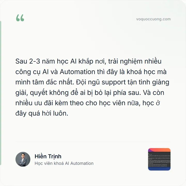 Hiền Trịnh, Học viên khoá AI Automation: “Sau 2-3 năm học AI khắp nơi, trải nghiệm nhiều công cụ AI và Automation thì đây là khoá học mà mình tâm đắc nhất. Đội ngũ support tận tình giảng giải, quyết không để ai bị bỏ lại phía sau. Và còn nhiều ưu đãi kèm theo cho học viên nữa, học ở đây quá hời luôn.”