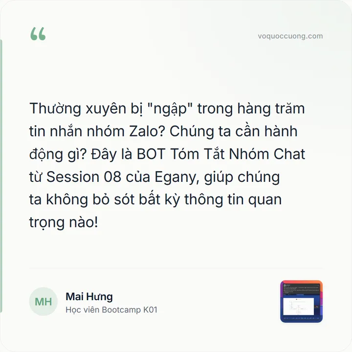 Mai Hưng, Học viên Bootcamp K01: “Thường xuyên bị "ngập" trong hàng trăm tin nhắn nhóm Zalo? Chúng ta cần hành động gì? Đây là BOT Tóm Tắt Nhóm Chat từ Session 08 của Egany, giúp chúng ta không bỏ sót bất kỳ thông tin quan trọng nào!”