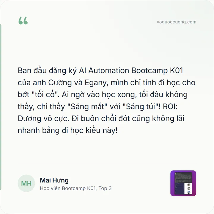 Mai Hưng, Học viên Bootcamp K01, Top 3: “Ban đầu đăng ký AI Automation Bootcamp K01 của anh Cường và Egany, mình chỉ tính đi học cho bớt "tối cổ". Ai ngờ vào học xong, tối đâu không thấy, chỉ thấy "Sáng mắt" với "Sáng túi"! ROI: Dương vô cực. Đi buôn chổi đót cũng không lãi nhanh bằng đi học kiểu này!”