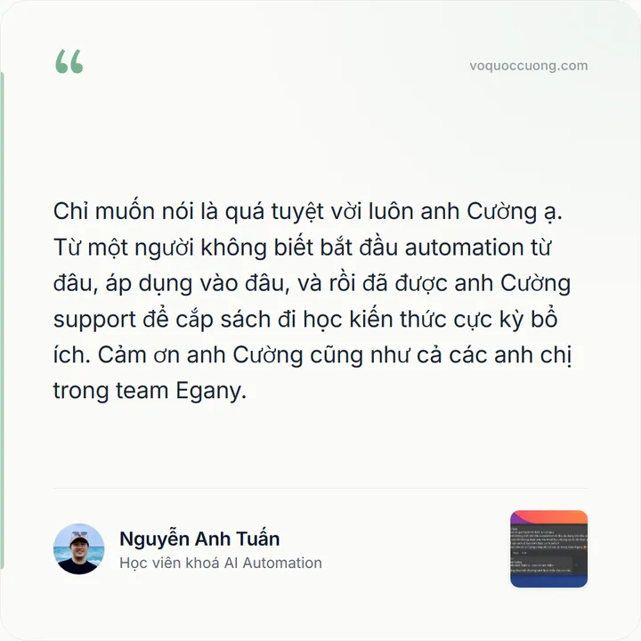 Nguyễn Anh Tuấn, Học viên khoá AI Automation: “Chỉ muốn nói là quá tuyệt vời luôn anh Cường ạ. Từ một người không biết bắt đầu automation từ đâu, áp dụng vào đâu, và rồi đã được anh Cường support để cắp sách đi học kiến thức cực kỳ bổ ích. Cảm ơn anh Cường cũng như cả các anh chị trong team Egany.”
