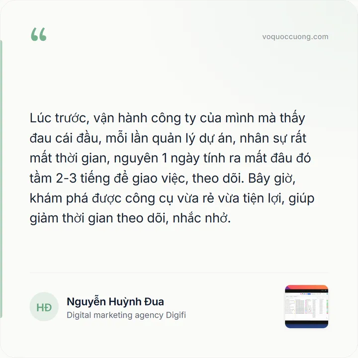 Nguyễn Huỳnh Đua, Digital marketing agency Digifi: “Lúc trước, vận hành công ty của mình mà thấy đau cái đầu, mỗi lần quản lý dự án, nhân sự rất mất thời gian, nguyên 1 ngày tính ra mất đâu đó tầm 2-3 tiếng để giao việc, theo dõi. Bây giờ, khám phá được công cụ vừa rẻ vừa tiện lợi, giúp giảm thời gian theo dõi, nhắc nhở.”