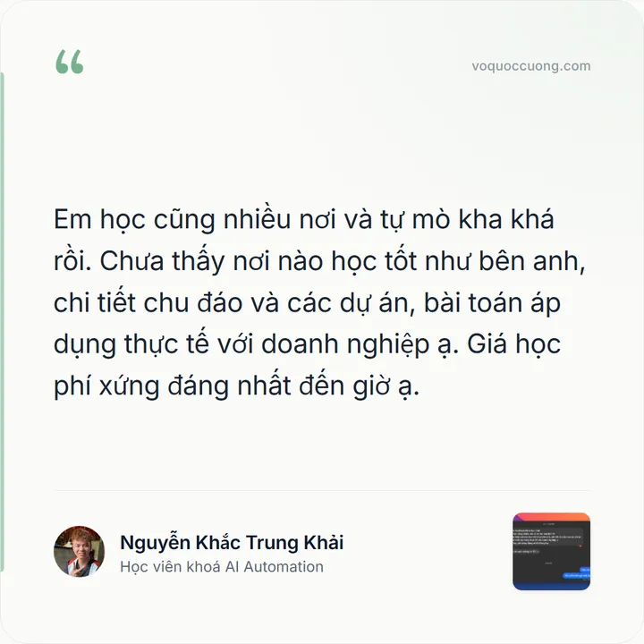Nguyễn Khắc Trung Khải, Học viên khoá AI Automation: “Em học cũng nhiều nơi và tự mò kha khá rồi. Chưa thấy nơi nào học tốt như bên anh, chi tiết chu đáo và các dự án, bài toán áp dụng thực tế với doanh nghiệp ạ. Giá học phí xứng đáng nhất đến giờ ạ.”