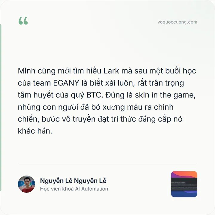 Nguyễn Lê Nguyên Lễ, Học viên khoá AI Automation: “Mình cũng mới tìm hiểu Lark mà sau một buổi học của team EGANY là biết xài luôn, rất trân trọng tâm huyết của quý BTC. Đúng là skin in the game, những con người đã bỏ xương máu ra chinh chiến, bước vô truyền đạt tri thức đẳng cấp nó khác hẳn.”