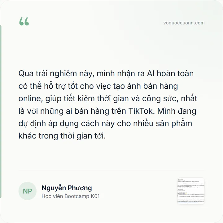 Nguyễn Phượng, Học viên Bootcamp K01: “Qua trải nghiệm này, mình nhận ra AI hoàn toàn có thể hỗ trợ tốt cho việc tạo ảnh bán hàng online, giúp tiết kiệm thời gian và công sức, nhất là với những ai bán hàng trên TikTok. Mình đang dự định áp dụng cách này cho nhiều sản phẩm khác trong thời gian tới.”