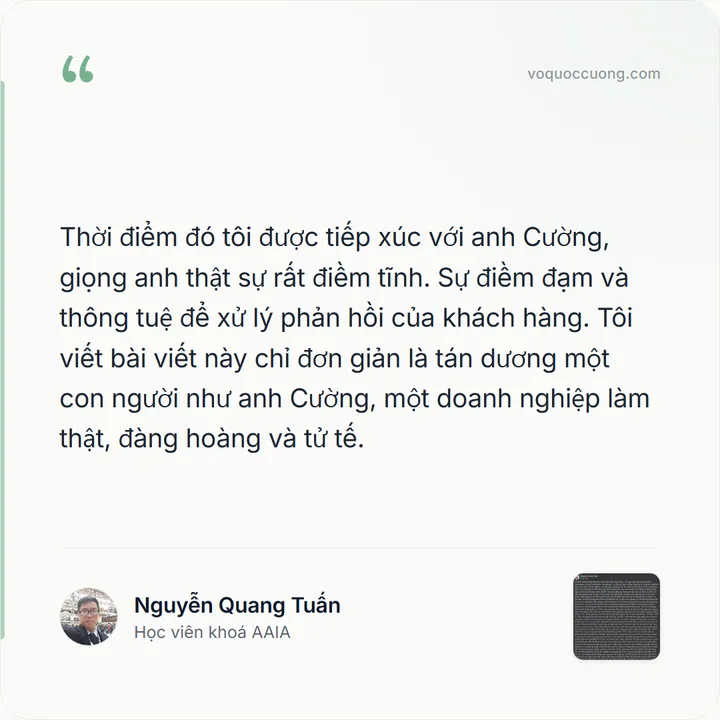 Nguyễn Quang Tuấn, Học viên khoá AAIA: “Thời điểm đó tôi được tiếp xúc với anh Cường, giọng anh thật sự rất điềm tĩnh. Sự điềm đạm và thông tuệ để xử lý phản hồi của khách hàng. Tôi viết bài viết này chỉ đơn giản là tán dương một con người như anh Cường, một doanh nghiệp làm thật, đàng hoàng và tử tế.”