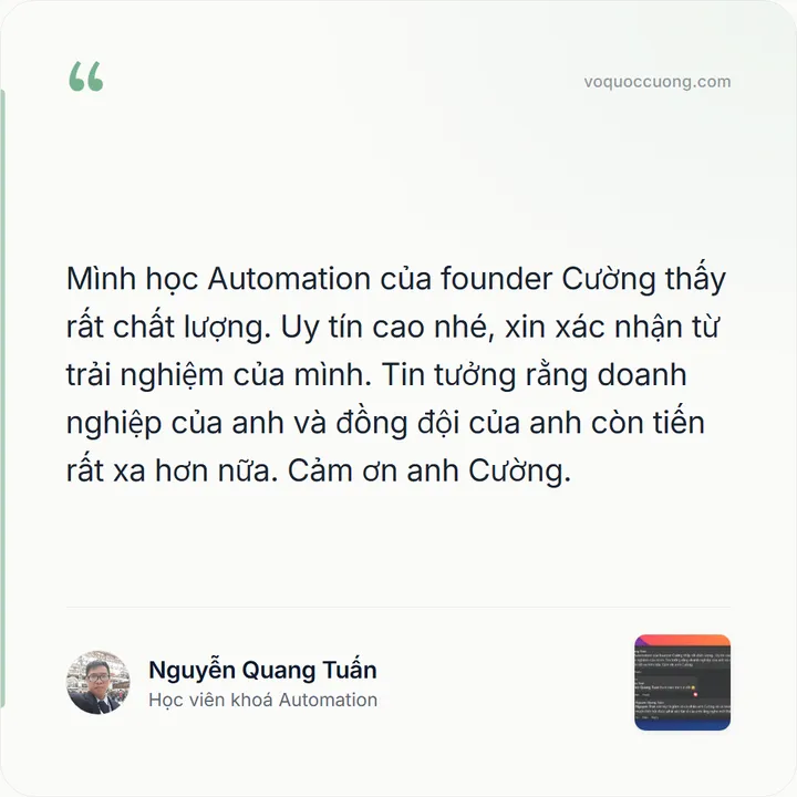 Nguyễn Quang Tuấn, Học viên khoá Automation: “Mình học Automation của founder Cường thấy rất chất lượng. Uy tín cao nhé, xin xác nhận từ trải nghiệm của mình. Tin tưởng rằng doanh nghiệp của anh và đồng đội của anh còn tiến rất xa hơn nữa. Cảm ơn anh Cường.”