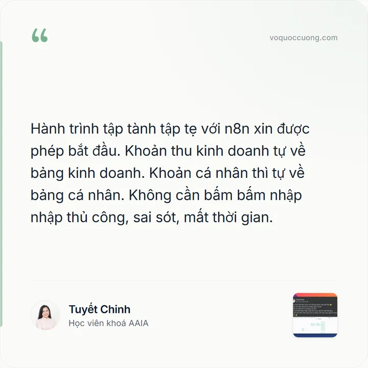 Tuyết Chinh, Học viên khoá AAIA: “Hành trình tập tành tập tẹ với n8n xin được phép bắt đầu. Khoản thu kinh doanh tự về bảng kinh doanh. Khoản cá nhân thì tự về bảng cá nhân. Không cần bấm bấm nhập nhập thủ công, sai sót, mất thời gian.”